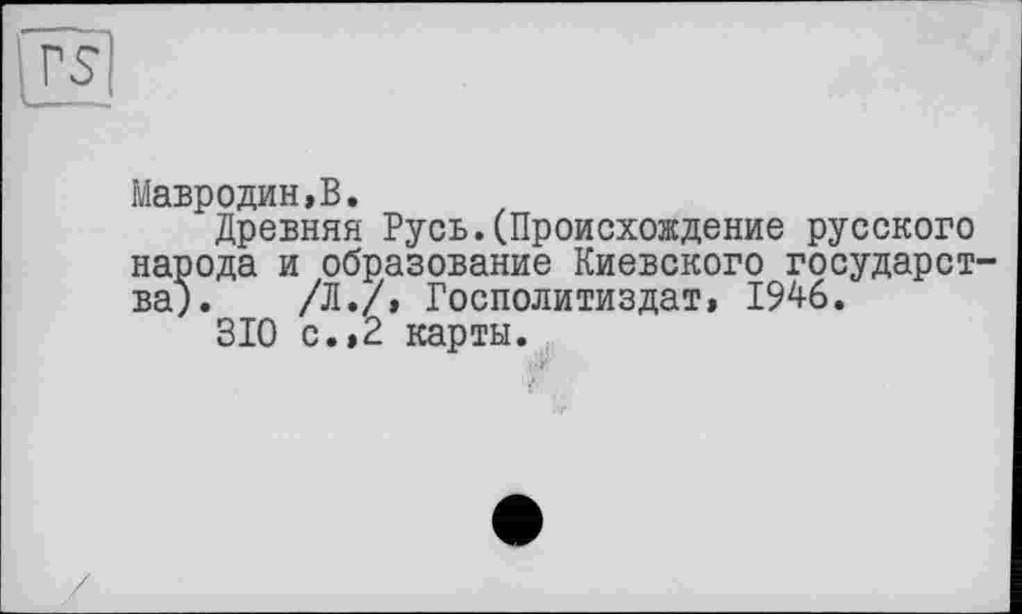 ﻿rs
Мавродин,В.
Древняя Русь.(Происхождение русского народа и образование Киевского государства). /Л./, Госполитиздат» 1946.
310 с.»2 карты.